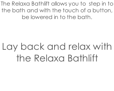 The Relaxa Bathlift allows you to  step in to  the bath and with the touch of a button,  be lowered in to the bath.    Lay back and relax with the Relaxa Bathlift